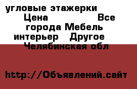 угловые этажерки700-1400 › Цена ­ 700-1400 - Все города Мебель, интерьер » Другое   . Челябинская обл.